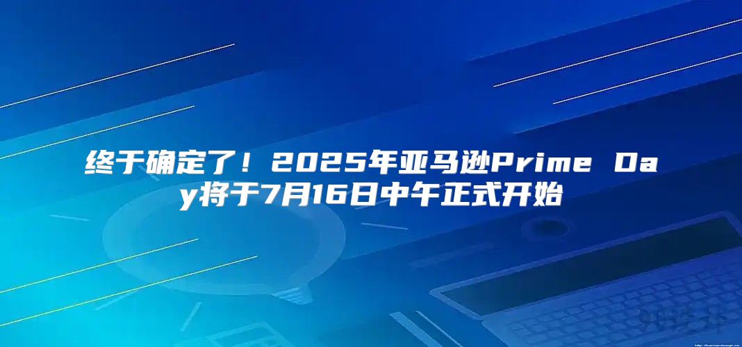 终于确定了！2025年亚马逊Prime Day将于7月16日中午正式开始