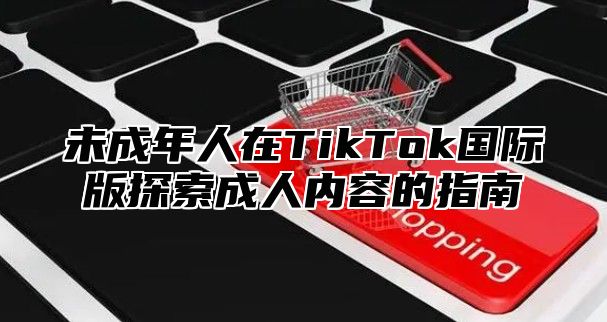 未成年人在TikTok国际版探索成人内容的指南