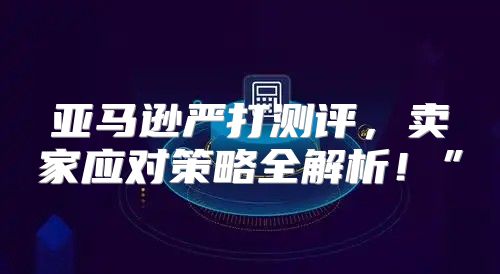 亚马逊严打测评，卖家应对策略全解析！”