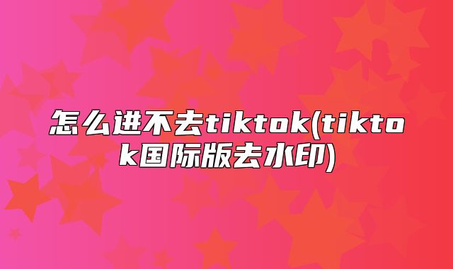 怎么进不去tiktok(tiktok国际版去水印)