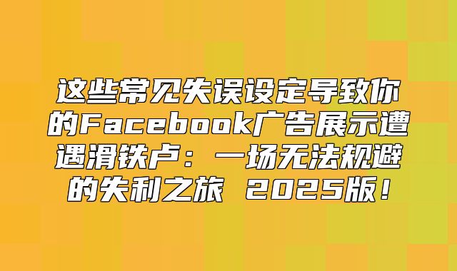 这些常见失误设定导致你的Facebook广告展示遭遇滑铁卢：一场无法规避的失利之旅 2025版！