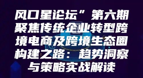 风口星论坛”第六期聚焦传统企业转型跨境电商及跨境生态圈构建之路：趋势洞察与策略实战解读