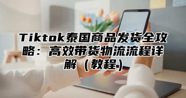 Tiktok泰国商品发货全攻略：高效带货物流流程详解教程