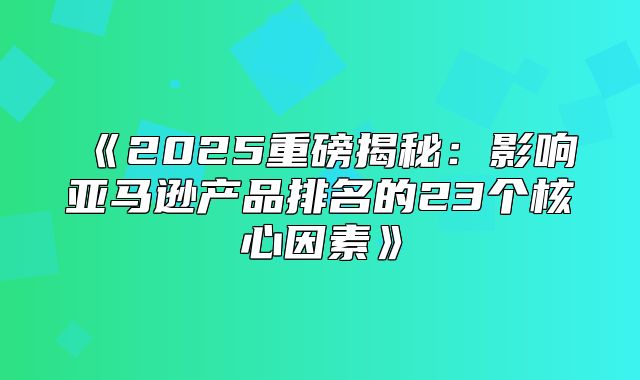 2025重磅揭秘：影响亚马逊产品排名的23个核心因素
