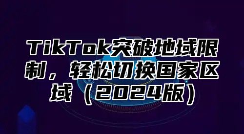 TikTok突破地域限制，轻松切换国家区域2025版