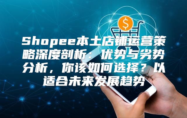 Shopee本土店铺运营策略深度剖析：优势与劣势分析，你该如何选择？以适合未来发展趋势
