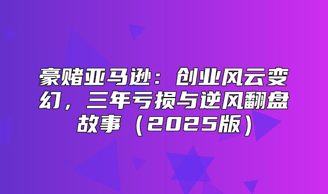 豪赌亚马逊：创业风云变幻，三年亏损与逆风翻盘故事2025版