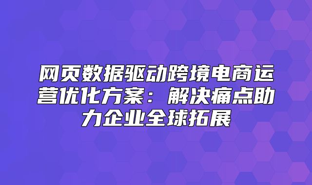 网页数据驱动跨境电商运营优化方案：解决痛点助力企业全球拓展