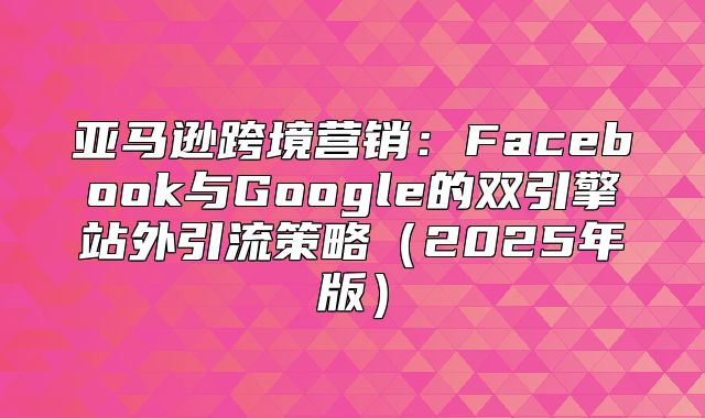 亚马逊跨境营销：Facebook与Google的双引擎站外引流策略2025年版
