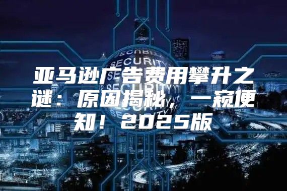 亚马逊广告费用攀升之谜：原因揭秘，一窥便知！2025版