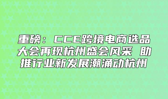 重磅：CCE跨境电商选品大会再现杭州盛会风采 助推行业新发展潮涌动杭州