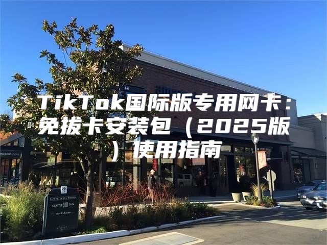 TikTok国际版专用网卡：免拔卡安装包2025版使用指南