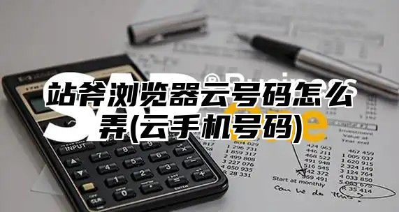 站斧浏览器云号码怎么弄(云手机号码)