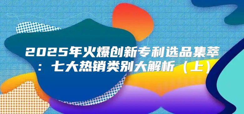 2025年火爆创新专利选品集萃：七大热销类别大解析上