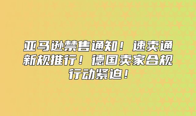 亚马逊禁售通知！速卖通新规推行！德国卖家合规行动紧迫！