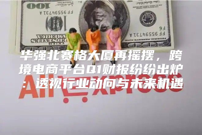 华强北赛格大厦再摇摆，跨境电商平台Q1财报纷纷出炉：透视行业动向与未来机遇