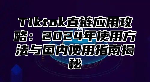 Tiktok直链应用攻略：2025年使用方法与国内使用指南揭秘