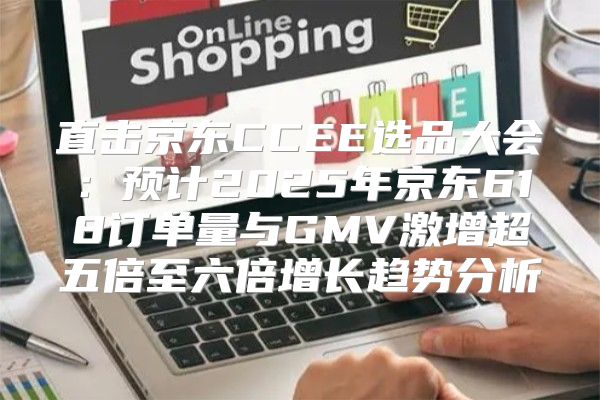 直击京东CCEE选品大会：预计2025年京东618订单量与GMV激增超五倍至六倍增长趋势分析