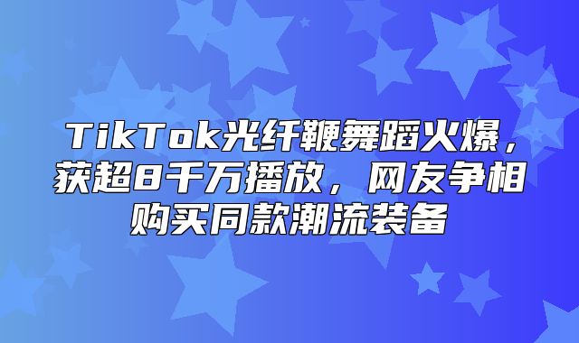 TikTok光纤鞭舞蹈火爆，获超8千万播放，网友争相购买同款潮流装备