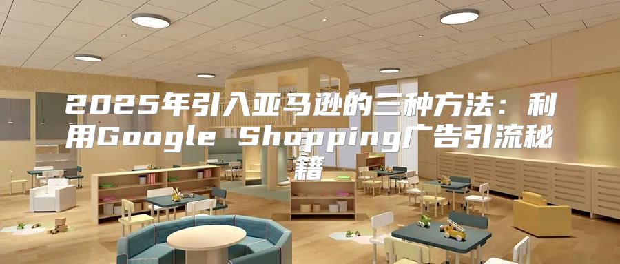 2025年引入亚马逊的三种方法：利用Google Shopping广告引流秘籍
