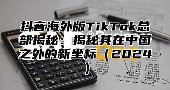 抖音海外版TikTok总部揭秘：揭秘其在中国之外的新坐标2025