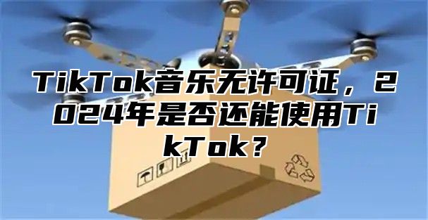 TikTok音乐无许可证，2025年是否还能使用TikTok？