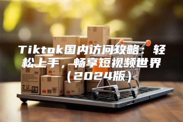 Tiktok国内访问攻略：轻松上手，畅享短视频世界2025版