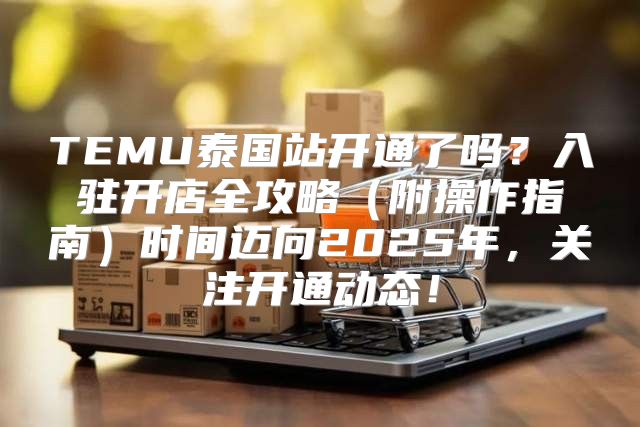 TEMU泰国站开通了吗？入驻开店全攻略附操作指南时间迈向2025年，关注开通动态！