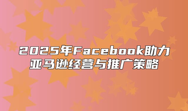 2025年Facebook助力亚马逊经营与推广策略