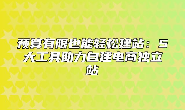 预算有限也能轻松建站：5大工具助力自建电商独立站