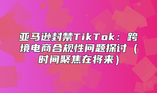 亚马逊封禁TikTok：跨境电商合规性问题探讨时间聚焦在将来