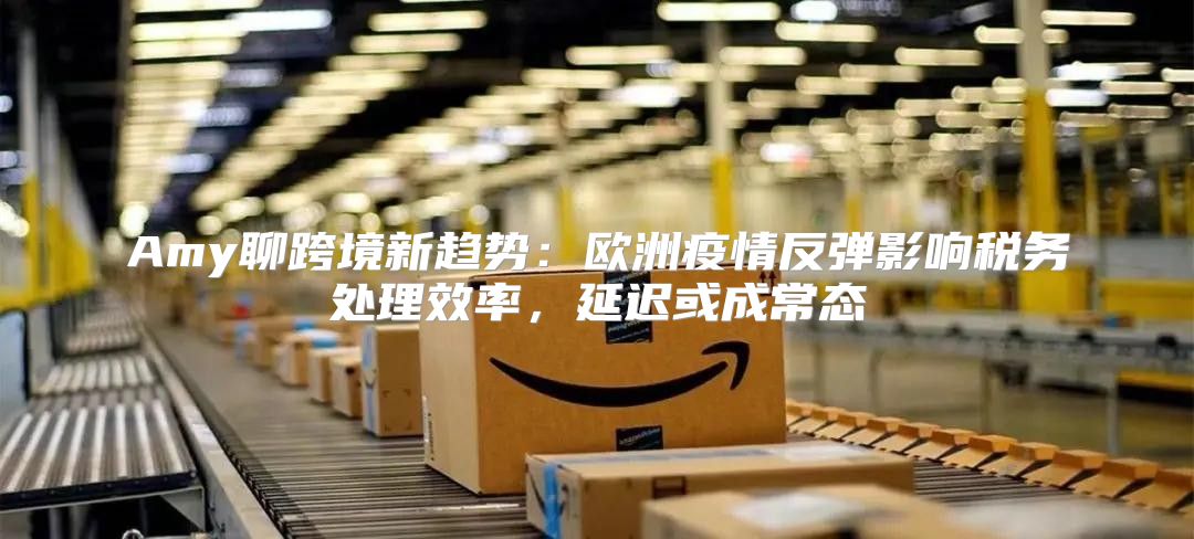 Amy聊跨境新趋势：欧洲疫情反弹影响税务处理效率，延迟或成常态
