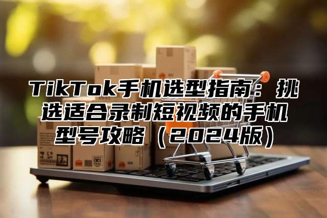 TikTok手机选型指南：挑选适合录制短视频的手机型号攻略2025版