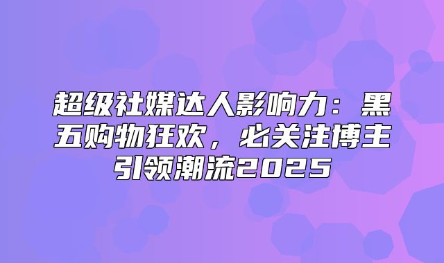 超级社媒达人影响力：黑五购物狂欢，必关注博主引领潮流2025
