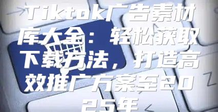 Tiktok广告素材库大全：轻松获取下载方法，打造高效推广方案至2025年