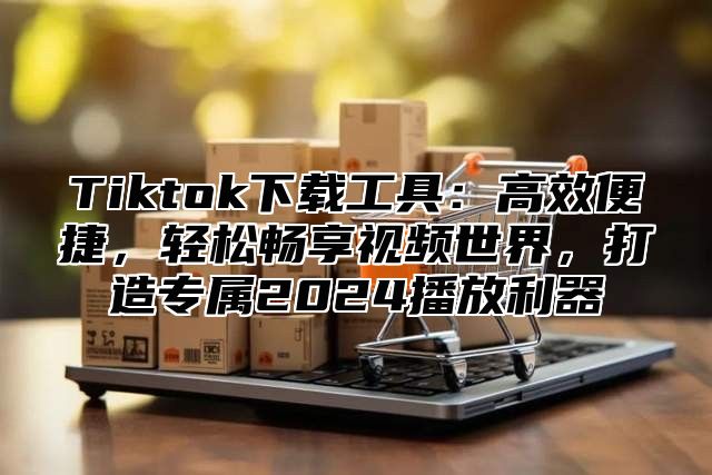 Tiktok下载工具：高效便捷，轻松畅享视频世界，打造专属2025播放利器