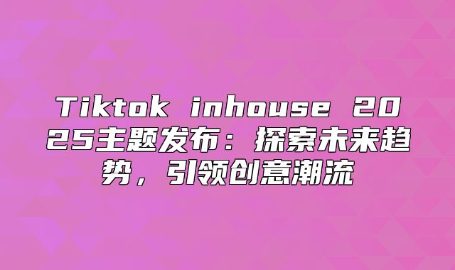 Tiktok inhouse 2025主题发布：探索未来趋势，引领创意潮流