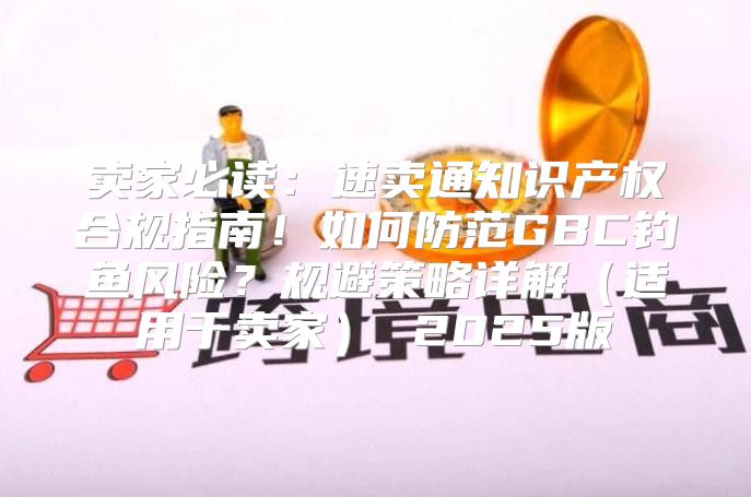 卖家必读：速卖通知识产权合规指南！如何防范GBC钓鱼风险？规避策略详解适用于卖家 2025版