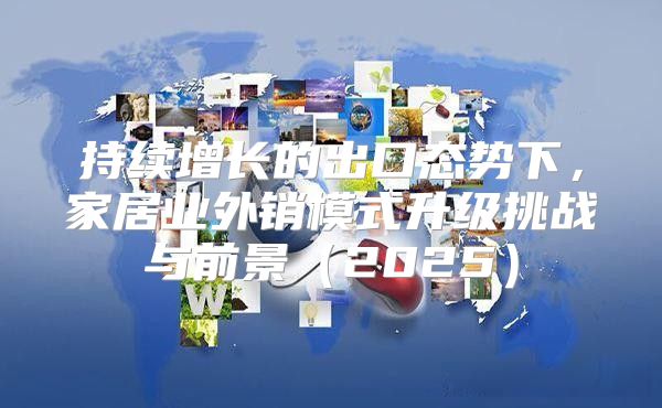 持续增长的出口态势下，家居业外销模式升级挑战与前景2025
