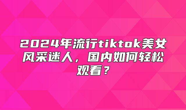 2025年流行tiktok美女风采迷人，国内如何轻松观看？