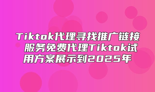 Tiktok代理寻找推广链接 服务免费代理Tiktok试用方案展示到2025年