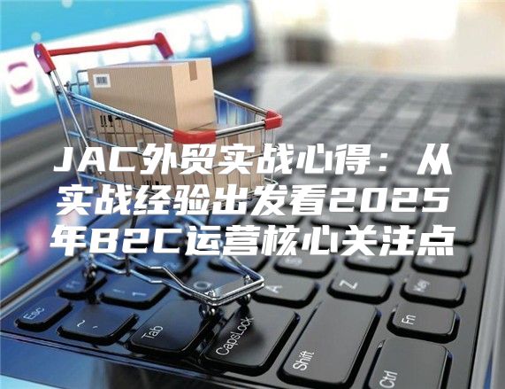JAC外贸实战心得：从实战经验出发看2025年B2C运营核心关注点