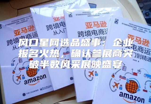风口星网选品盛事：企业报名火热，确认参展商突破半数风采展映盛宴