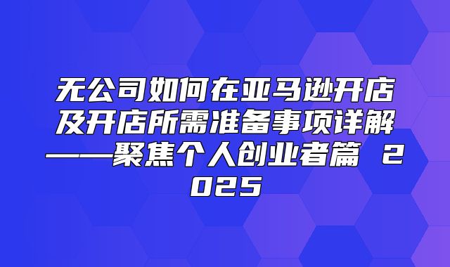 无公司如何在亚马逊开店及开店所需准备事项详解——聚焦个人创业者篇 2025