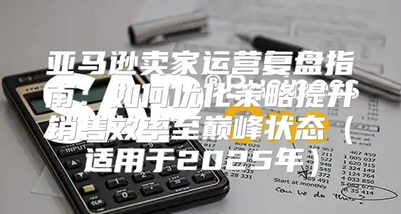 亚马逊卖家运营复盘指南：如何优化策略提升销售效率至巅峰状态适用于2025年