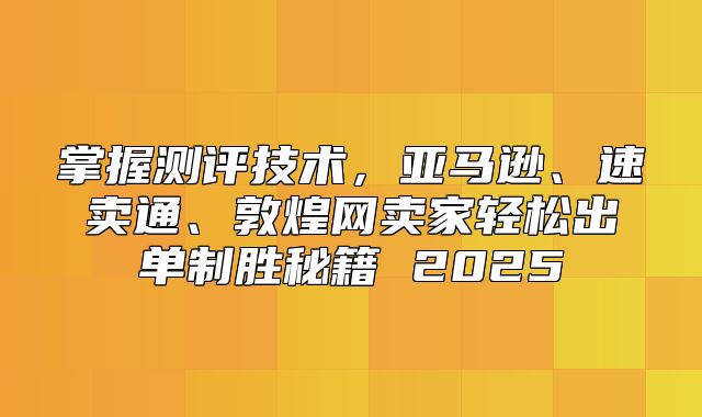 掌握测评技术，亚马逊、速卖通、敦煌网卖家轻松出单制胜秘籍 2025