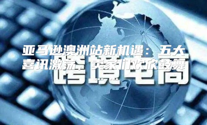 亚马逊澳洲站新机遇：五大喜讯激荡，卖家们欢欣鼓舞……