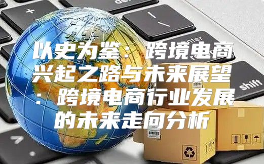 以史为鉴：跨境电商兴起之路与未来展望：跨境电商行业发展的未来走向分析