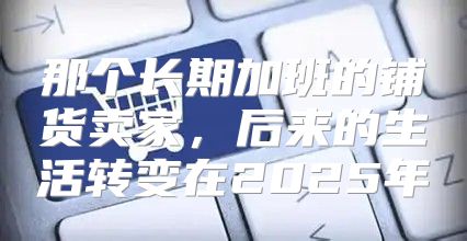 那个长期加班的铺货卖家，后来的生活转变在2025年