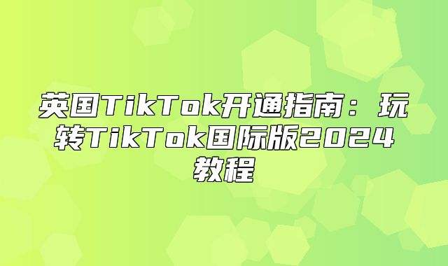 英国TikTok开通指南：玩转TikTok国际版2025教程